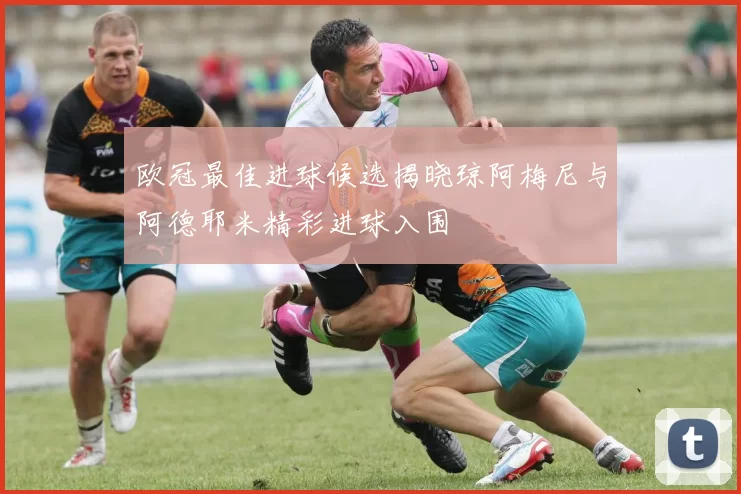 欧冠最佳进球候选揭晓琼阿梅尼与阿德耶米精彩进球入围