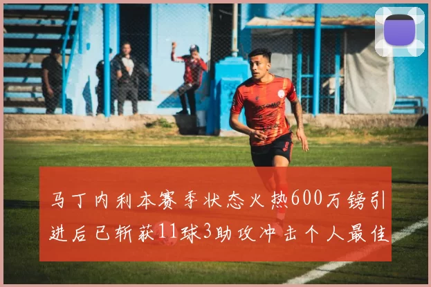 马丁内利本赛季状态火热600万镑引进后已斩获11球3助攻冲击个人最佳表现