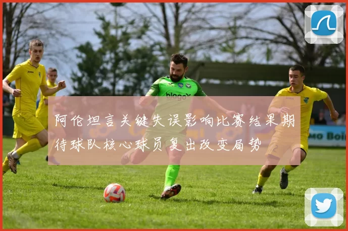 阿伦坦言关键失误影响比赛结果期待球队核心球员复出改变局势