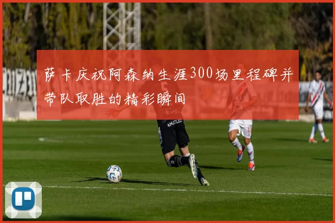 萨卡庆祝阿森纳生涯300场里程碑并带队取胜的精彩瞬间