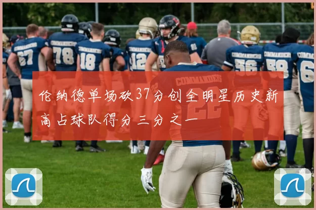 伦纳德单场砍37分创全明星历史新高占球队得分三分之一