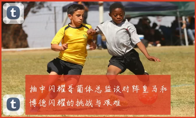 抽中闪耀哥葡体总监谈对阵皇马和博德闪耀的挑战与艰难