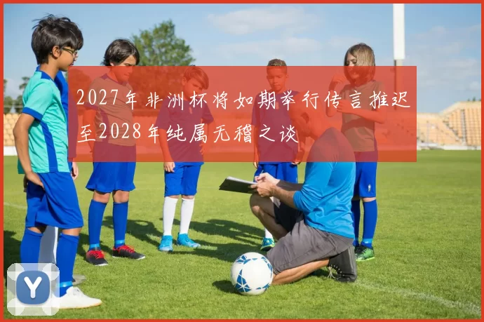 2027年非洲杯将如期举行传言推迟至2028年纯属无稽之谈