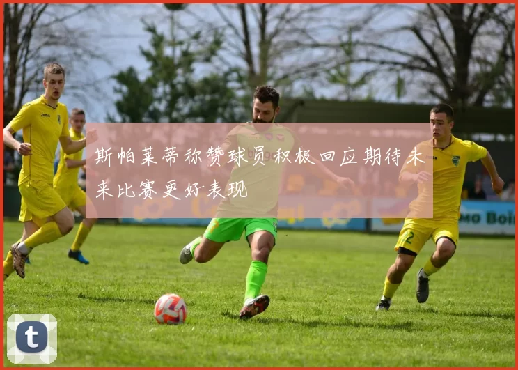 斯帕莱蒂称赞球员积极回应期待未来比赛更好表现