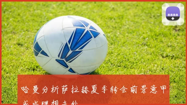 哈曼分析萨拉赫夏季转会前景意甲或成理想去处