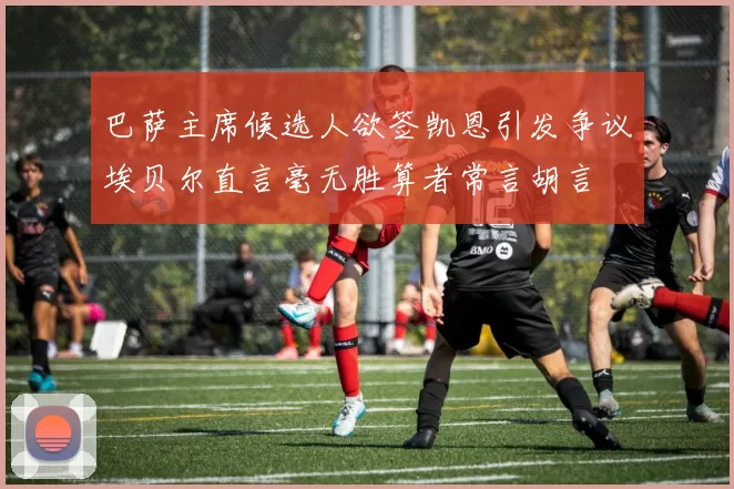 巴萨主席候选人欲签凯恩引发争议埃贝尔直言毫无胜算者常言胡言