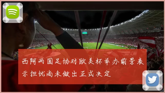 西阿两国足协对欧美杯举办前景表示担忧尚未做出正式决定