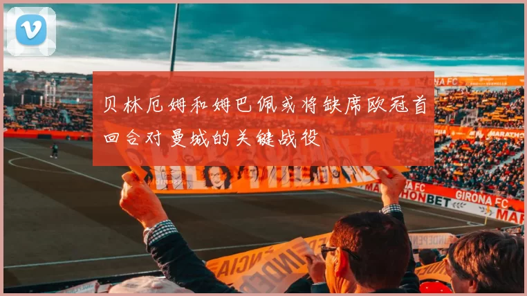 贝林厄姆和姆巴佩或将缺席欧冠首回合对曼城的关键战役
