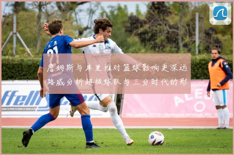 詹姆斯与库里谁对篮球影响更深远路威分析超级球队与三分时代的形成