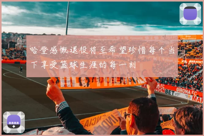 哈登感慨退役将至希望珍惜每个当下享受篮球生涯的每一刻