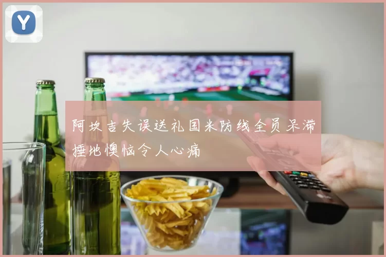 阿坎吉失误送礼国米防线全员呆滞捶地懊恼令人心痛