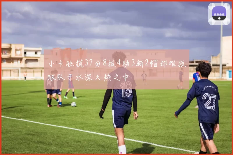 小卡独揽37分8板4助3断2帽却难救球队于水深火热之中