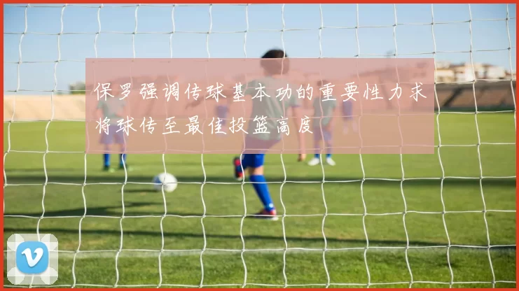 保罗强调传球基本功的重要性力求将球传至最佳投篮高度