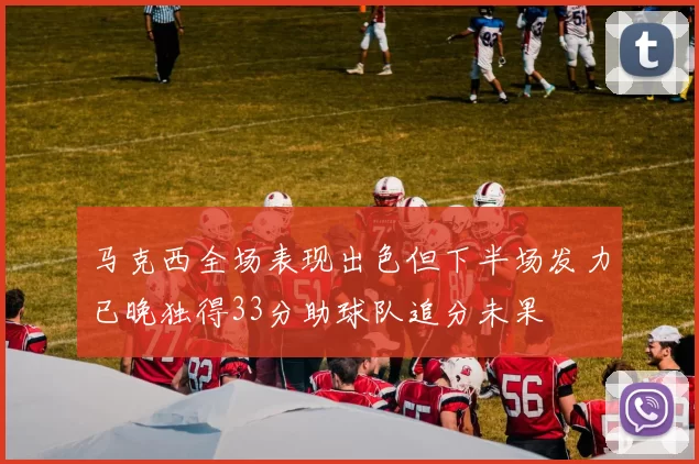 马克西全场表现出色但下半场发力已晚独得33分助球队追分未果