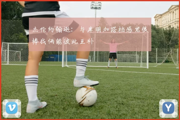 杰伦约翰逊：与库明加搭档感觉很棒我俩能彼此互补
