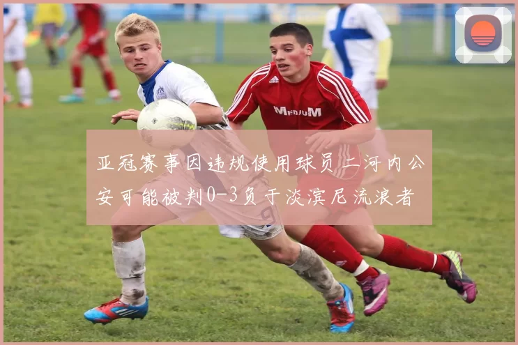 亚冠赛事因违规使用球员二河内公安可能被判0-3负于淡滨尼流浪者