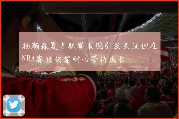 杨瀚森夏季联赛表现引发关注但在NBA赛场仍需耐心等待成长