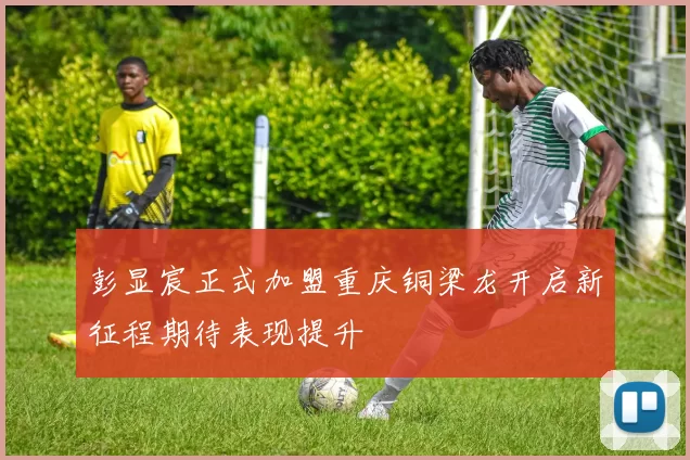 彭显宸正式加盟重庆铜梁龙开启新征程期待表现提升