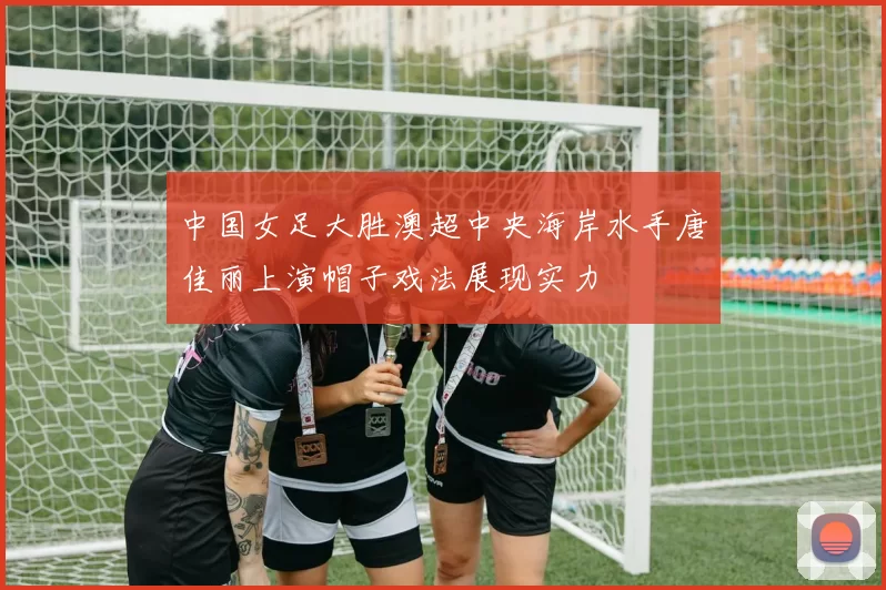 中国女足大胜澳超中央海岸水手唐佳丽上演帽子戏法展现实力