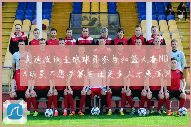 麦迪提议全球球员参与扣篮大赛NBA明星不愿参赛可让更多人才展现风采