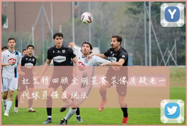杜兰特回顾全明星赛录像质疑老一代球员强度说法
